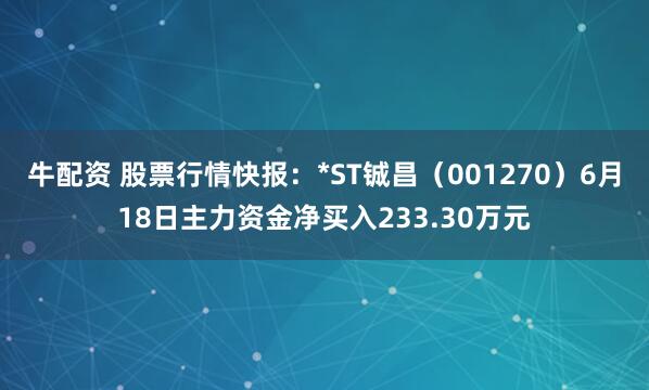 牛配资 股票行情快报：*ST铖昌（001270）6月18日主力资金净买入233.30万元