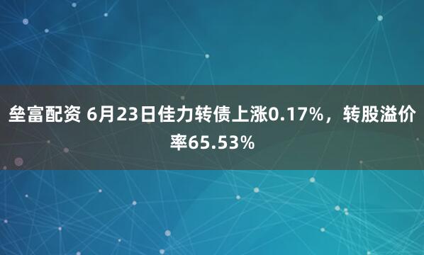 垒富配资 6月23日佳力转债上涨0.17%，转股溢价率65.53%