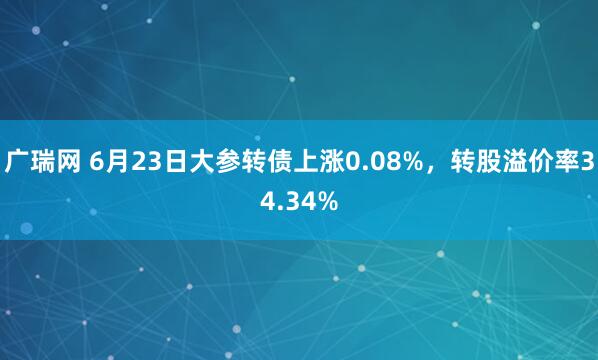 广瑞网 6月23日大参转债上涨0.08%，转股溢价率34.34%