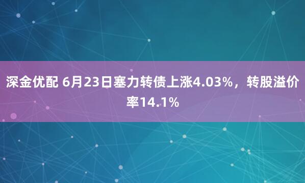 深金优配 6月23日塞力转债上涨4.03%，转股溢价率14.1%