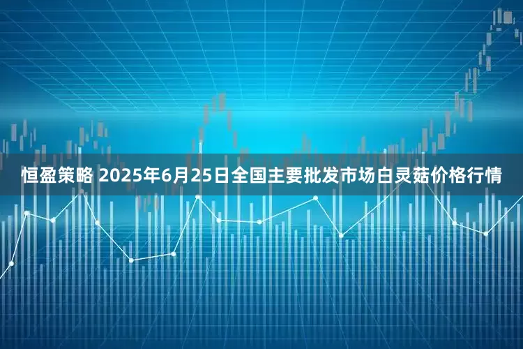 恒盈策略 2025年6月25日全国主要批发市场白灵菇价格行情