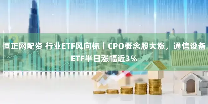 恒正网配资 行业ETF风向标丨CPO概念股大涨，通信设备ETF半日涨幅近3%