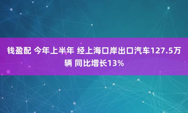 钱盈配 今年上半年 经上海口岸出口汽车127.5万辆 同比增长13%