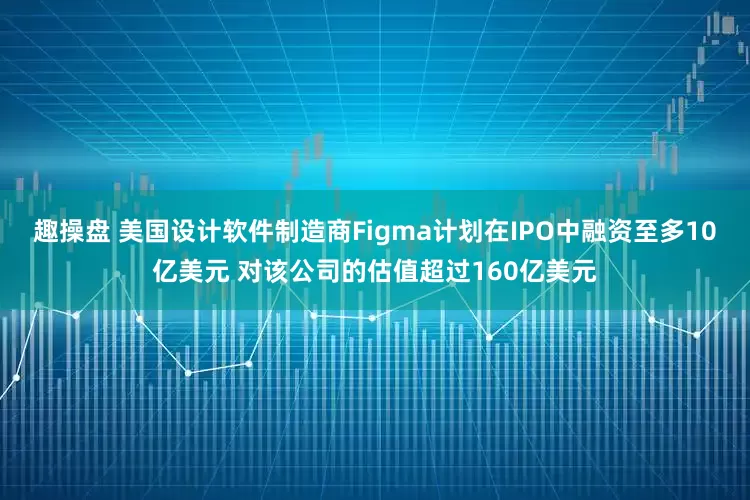 趣操盘 美国设计软件制造商Figma计划在IPO中融资至多10亿美元 对该公司的估值超过160亿美元