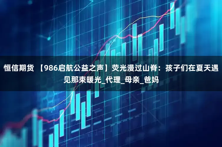 恒信期货 【986启航公益之声】荧光漫过山脊：孩子们在夏天遇见那束暖光_代理_母亲_爸妈