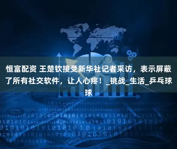 恒富配资 王楚钦接受新华社记者采访，表示屏蔽了所有社交软件，让人心疼！_挑战_生活_乒乓球