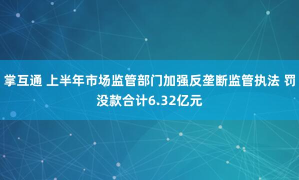 掌互通 上半年市场监管部门加强反垄断监管执法 罚没款合计6.32亿元