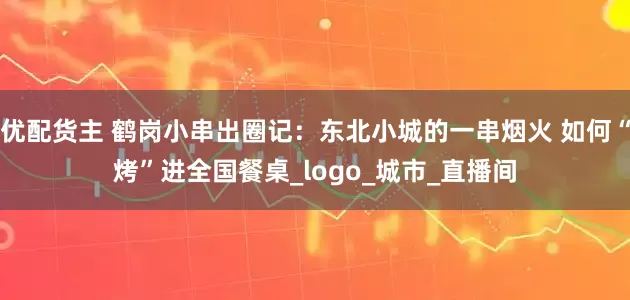 优配货主 鹤岗小串出圈记：东北小城的一串烟火 如何“烤”进全国餐桌_logo_城市_直播间