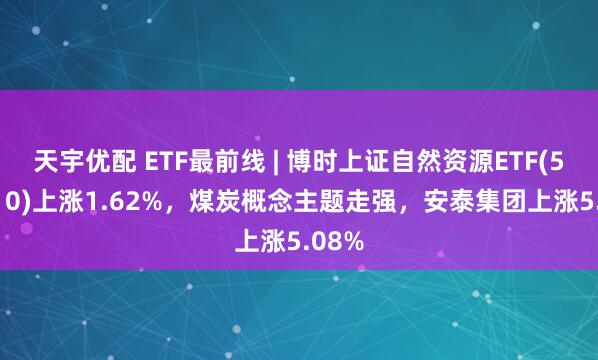 天宇优配 ETF最前线 | 博时上证自然资源ETF(510410)上涨1.62%，煤炭概念主题走强，安泰集团上涨5.08%