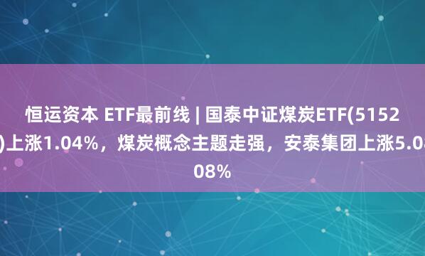 恒运资本 ETF最前线 | 国泰中证煤炭ETF(515220)上涨1.04%，煤炭概念主题走强，安泰集团上涨5.08%