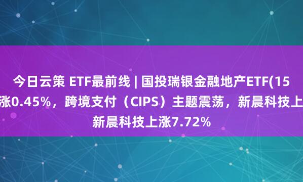 今日云策 ETF最前线 | 国投瑞银金融地产ETF(159933)上涨0.45%，跨境支付（CIPS）主题震荡，新晨科技上涨7.72%