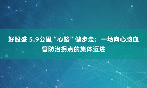 好股盛 5.9公里“心路”健步走：一场向心脑血管防治拐点的集体迈进