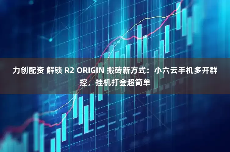 力创配资 解锁 R2 ORIGIN 搬砖新方式：小六云手机多开群控，挂机打金超简单