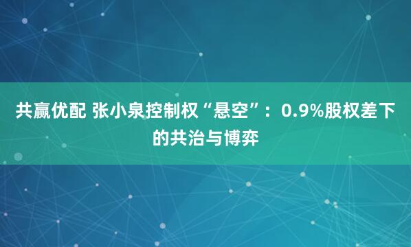 共赢优配 张小泉控制权“悬空”：0.9%股权差下的共治与博弈