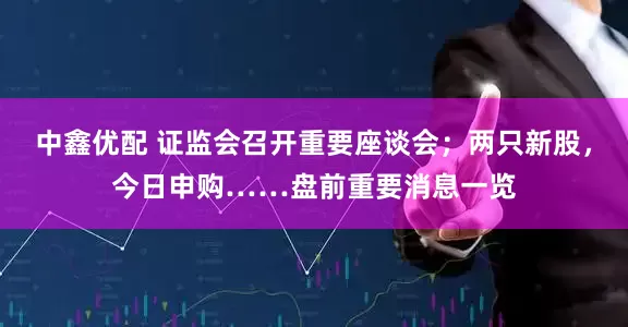 中鑫优配 证监会召开重要座谈会；两只新股，今日申购……盘前重要消息一览