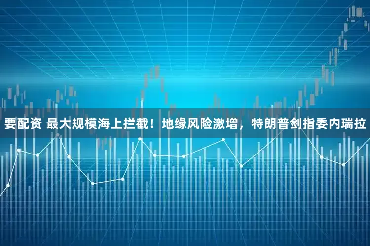 要配资 最大规模海上拦截！地缘风险激增，特朗普剑指委内瑞拉