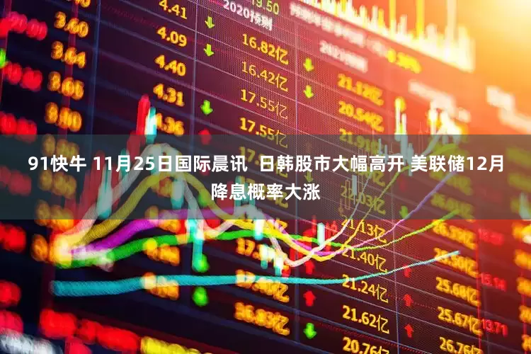 91快牛 11月25日国际晨讯  日韩股市大幅高开 美联储12月降息概率大涨