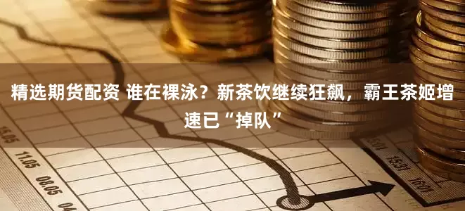 精选期货配资 谁在裸泳？新茶饮继续狂飙，霸王茶姬增速已“掉队”