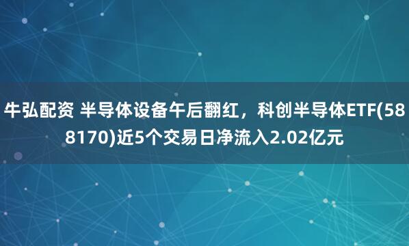 牛弘配资 半导体设备午后翻红，科创半导体ETF(588170)近5个交易日净流入2.02亿元
